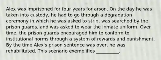 Alex was imprisoned for four years for arson. On the day he was taken into custody, he had to go through a degradation ceremony in which he was asked to strip, was searched by the prison guards, and was asked to wear the inmate uniform. Over time, the prison guards encouraged him to conform to institutional norms through a system of rewards and punishment. By the time Alex's prison sentence was over, he was rehabilitated. This scenario exemplifies __________.