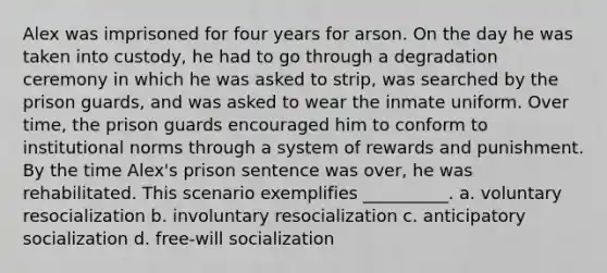 Alex was imprisoned for four years for arson. On the day he was taken into custody, he had to go through a degradation ceremony in which he was asked to strip, was searched by the prison guards, and was asked to wear the inmate uniform. Over time, the prison guards encouraged him to conform to institutional norms through a system of rewards and punishment. By the time Alex's prison sentence was over, he was rehabilitated. This scenario exemplifies __________. a. voluntary resocialization b. involuntary resocialization c. anticipatory socialization d. free-will socialization