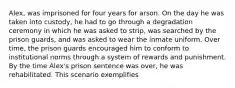 Alex, was imprisoned for four years for arson. On the day he was taken into custody, he had to go through a degradation ceremony in which he was asked to strip, was searched by the prison guards, and was asked to wear the inmate uniform. Over time, the prison guards encouraged him to conform to institutional norms through a system of rewards and punishment. By the time Alex's prison sentence was over, he was rehabilitated. This scenario exemplifies