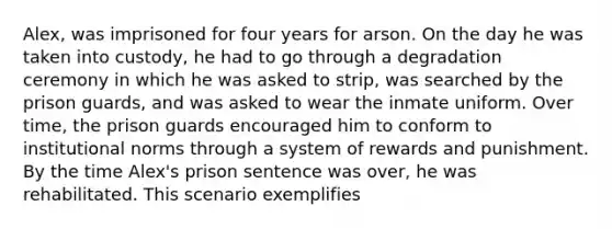 Alex, was imprisoned for four years for arson. On the day he was taken into custody, he had to go through a degradation ceremony in which he was asked to strip, was searched by the prison guards, and was asked to wear the inmate uniform. Over time, the prison guards encouraged him to conform to institutional norms through a system of rewards and punishment. By the time Alex's prison sentence was over, he was rehabilitated. This scenario exemplifies