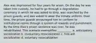 Alex was imprisoned for four years for arson. On the day he was taken into custody, he had to go through a degradation ceremony in which he was asked to strip, was searched by the prison guards, and was asked to wear the inmate uniform. Over time, the prison guards encouraged him to conform to institutional norms through a system of rewards and punishment. By the time Alex's prison sentence was over, he was rehabilitated. This scenario exemplifies __________. a. anticipatory socialization b. involuntary resocialization c. free-will socialization d. voluntary resocialization