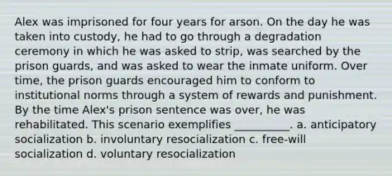 Alex was imprisoned for four years for arson. On the day he was taken into custody, he had to go through a degradation ceremony in which he was asked to strip, was searched by the prison guards, and was asked to wear the inmate uniform. Over time, the prison guards encouraged him to conform to institutional norms through a system of rewards and punishment. By the time Alex's prison sentence was over, he was rehabilitated. This scenario exemplifies __________. a. anticipatory socialization b. involuntary resocialization c. free-will socialization d. voluntary resocialization