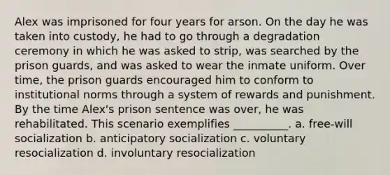 Alex was imprisoned for four years for arson. On the day he was taken into custody, he had to go through a degradation ceremony in which he was asked to strip, was searched by the prison guards, and was asked to wear the inmate uniform. Over time, the prison guards encouraged him to conform to institutional norms through a system of rewards and punishment. By the time Alex's prison sentence was over, he was rehabilitated. This scenario exemplifies __________. a. free-will socialization b. anticipatory socialization c. voluntary resocialization d. involuntary resocialization