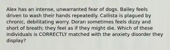 Alex has an intense, unwarranted fear of dogs. Bailey feels driven to wash their hands repeatedly. Callista is plagued by chronic, debilitating worry. Doran sometimes feels dizzy and short of breath; they feel as if they might die. Which of these individuals is CORRECTLY matched with the anxiety disorder they display?