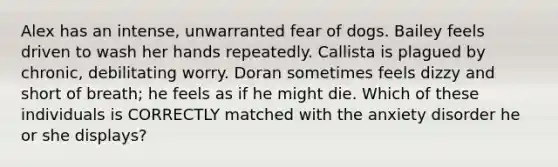 Alex has an intense, unwarranted fear of dogs. Bailey feels driven to wash her hands repeatedly. Callista is plagued by chronic, debilitating worry. Doran sometimes feels dizzy and short of breath; he feels as if he might die. Which of these individuals is CORRECTLY matched with the anxiety disorder he or she displays?