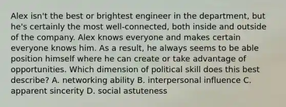 Alex isn't the best or brightest engineer in the department, but he's certainly the most well-connected, both inside and outside of the company. Alex knows everyone and makes certain everyone knows him. As a result, he always seems to be able position himself where he can create or take advantage of opportunities. Which dimension of political skill does this best describe? A. networking ability B. interpersonal influence C. apparent sincerity D. social astuteness