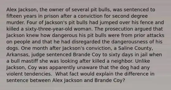 Alex Jackson, the owner of several pit bulls, was sentenced to fifteen years in prison after a conviction for second degree murder. Four of Jackson's pit bulls had jumped over his fence and killed a sixty-three-year-old woman. The prosecution argued that Jackson knew how dangerous his pit bulls were from prior attacks on people and that he had disregarded the dangerousness of his dogs. One month after Jackson's conviction, a Saline County, Arkansas, judge sentenced Brande Coy to sixty days in jail when a bull mastiff she was looking after killed a neighbor. Unlike Jackson, Coy was apparently unaware that the dog had any violent tendencies. ​ What fact would explain the difference in sentence between Alex Jackson and Brande Coy?