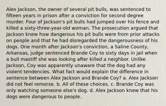 Alex Jackson, the owner of several pit bulls, was sentenced to fifteen years in prison after a conviction for second degree murder. Four of Jackson's pit bulls had jumped over his fence and killed a sixty-three-year-old woman. The prosecution argued that Jackson knew how dangerous his pit bulls were from prior attacks on people and that he had disregarded the dangerousness of his dogs. One month after Jackson's conviction, a Saline County, Arkansas, judge sentenced Brande Coy to sixty days in jail when a bull mastiff she was looking after killed a neighbor. Unlike Jackson, Coy was apparently unaware that the dog had any violent tendencies. ​What fact would explain the difference in sentence between Alex Jackson and Brande Coy? a. ​Alex Jackson did not feel remorse. b. All of these choices. c. Brande Coy was only watching someone else's dog. d. Alex Jackson knew that his dogs were dangerous to people.