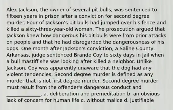 Alex Jackson, the owner of several pit bulls, was sentenced to fifteen years in prison after a conviction for second degree murder. Four of Jackson's pit bulls had jumped over his fence and killed a sixty-three-year-old woman. The prosecution argued that Jackson knew how dangerous his pit bulls were from prior attacks on people and that he had disregarded the dangerousness of his dogs. One month after Jackson's conviction, a Saline County, Arkansas, judge sentenced Brande Coy to sixty days in jail when a bull mastiff she was looking after killed a neighbor. Unlike Jackson, Coy was apparently unaware that the dog had any violent tendencies. Second degree murder is defined as any murder that is not first degree murder. Second degree murder must result from the offender's dangerous conduct and ______________. a. deliberation and premeditation b. an obvious lack of concern for human life c. without malice d. justifiable