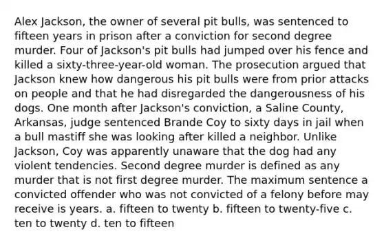 Alex Jackson, the owner of several pit bulls, was sentenced to fifteen years in prison after a conviction for second degree murder. Four of Jackson's pit bulls had jumped over his fence and killed a sixty-three-year-old woman. The prosecution argued that Jackson knew how dangerous his pit bulls were from prior attacks on people and that he had disregarded the dangerousness of his dogs. One month after Jackson's conviction, a Saline County, Arkansas, judge sentenced Brande Coy to sixty days in jail when a bull mastiff she was looking after killed a neighbor. Unlike Jackson, Coy was apparently unaware that the dog had any violent tendencies. Second degree murder is defined as any murder that is not first degree murder. The maximum sentence a convicted offender who was not convicted of a felony before may receive is years. a. fifteen to twenty b. fifteen to twenty-five c. ten to twenty d. ten to fifteen