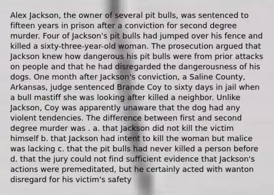 Alex Jackson, the owner of several pit bulls, was sentenced to fifteen years in prison after a conviction for second degree murder. Four of Jackson's pit bulls had jumped over his fence and killed a sixty-three-year-old woman. The prosecution argued that Jackson knew how dangerous his pit bulls were from prior attacks on people and that he had disregarded the dangerousness of his dogs. One month after Jackson's conviction, a Saline County, Arkansas, judge sentenced Brande Coy to sixty days in jail when a bull mastiff she was looking after killed a neighbor. Unlike Jackson, Coy was apparently unaware that the dog had any violent tendencies. The difference between first and second degree murder was . a. that Jackson did not kill the victim himself b. that Jackson had intent to kill the woman but malice was lacking c. that the pit bulls had never killed a person before d. that the jury could not find sufficient evidence that Jackson's actions were premeditated, but he certainly acted with wanton disregard for his victim's safety