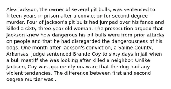 Alex Jackson, the owner of several pit bulls, was sentenced to fifteen years in prison after a conviction for second degree murder. Four of Jackson's pit bulls had jumped over his fence and killed a sixty-three-year-old woman. The prosecution argued that Jackson knew how dangerous his pit bulls were from prior attacks on people and that he had disregarded the dangerousness of his dogs. One month after Jackson's conviction, a Saline County, Arkansas, judge sentenced Brande Coy to sixty days in jail when a bull mastiff she was looking after killed a neighbor. Unlike Jackson, Coy was apparently unaware that the dog had any violent tendencies. The difference between first and second degree murder was .