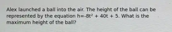 Alex launched a ball into the air. The height of the ball can be represented by the equation h=-8t² + 40t + 5. What is the maximum height of the ball?