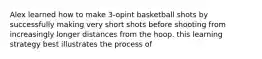 Alex learned how to make 3-opint basketball shots by successfully making very short shots before shooting from increasingly longer distances from the hoop. this learning strategy best illustrates the process of