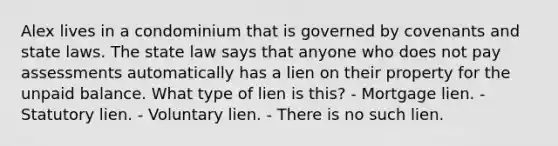 Alex lives in a condominium that is governed by covenants and state laws. The state law says that anyone who does not pay assessments automatically has a lien on their property for the unpaid balance. What type of lien is this? - Mortgage lien. - Statutory lien. - Voluntary lien. - There is no such lien.