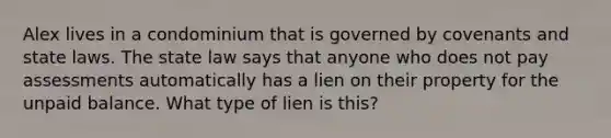 Alex lives in a condominium that is governed by covenants and state laws. The state law says that anyone who does not pay assessments automatically has a lien on their property for the unpaid balance. What type of lien is this?