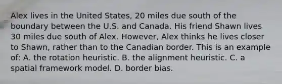 Alex lives in the United States, 20 miles due south of the boundary between the U.S. and Canada. His friend Shawn lives 30 miles due south of Alex. However, Alex thinks he lives closer to Shawn, rather than to the Canadian border. This is an example of: A. the rotation heuristic. B. the alignment heuristic. C. a spatial framework model. D. border bias.