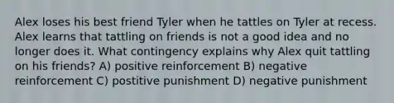 Alex loses his best friend Tyler when he tattles on Tyler at recess. Alex learns that tattling on friends is not a good idea and no longer does it. What contingency explains why Alex quit tattling on his friends? A) positive reinforcement B) negative reinforcement C) postitive punishment D) negative punishment