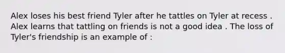 Alex loses his best friend Tyler after he tattles on Tyler at recess . Alex learns that tattling on friends is not a good idea . The loss of Tyler's friendship is an example of :