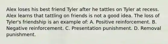 Alex loses his best friend Tyler after he tattles on Tyler at recess. Alex learns that tattling on friends is not a good idea. The loss of Tyler's friendship is an example of: A. Positive reinforcement. B. Negative reinforcement. C. Presentation punishment. D. Removal punishment.