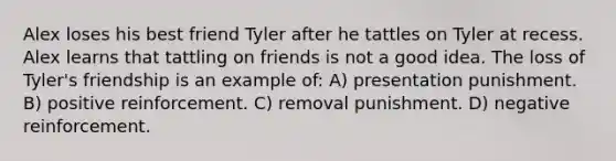 Alex loses his best friend Tyler after he tattles on Tyler at recess. Alex learns that tattling on friends is not a good idea. The loss of Tyler's friendship is an example of: A) presentation punishment. B) positive reinforcement. C) removal punishment. D) negative reinforcement.