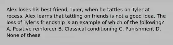 Alex loses his best friend, Tyler, when he tattles on Tyler at recess. Alex learns that tattling on friends is not a good idea. The loss of Tyler's friendship is an example of which of the following? A. Positive reinforcer B. Classical conditioning C. Punishment D. None of these