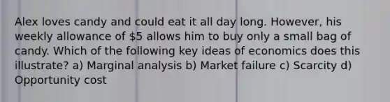 Alex loves candy and could eat it all day long. However, his weekly allowance of 5 allows him to buy only a small bag of candy. Which of the following key ideas of economics does this illustrate? a) Marginal analysis b) Market failure c) Scarcity d) Opportunity cost