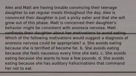 Alex and Matt are having trouble convincing their teenage daughter to eat regular meals throughout the day. Alex is convinced their daughter is just a picky eater and that she will grow out of this phase. Matt is concerned their daughter's behavior might be consistent with anorexia nervosa. Matt confronts their daughter about her motivations to avoid eating. Which of the following motivations would suggest a diagnosis of anorexia nervosa could be appropriate? a. ​She avoids eating because she is terrified of become fat. b. She avoids eating because she feels nauseous every time she eats. c. ​She avoids eating because she wants to lose a few pounds. d. ​She avoids eating because she has auditory hallucinations that command her not to eat.