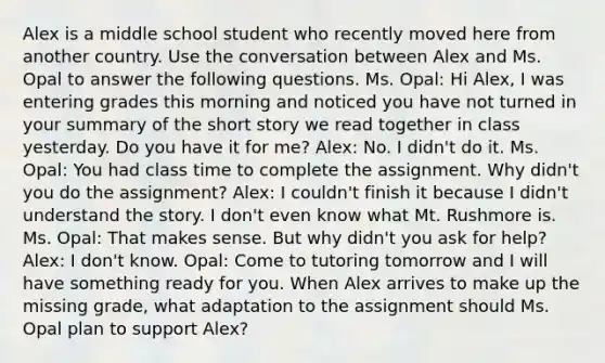 Alex is a middle school student who recently moved here from another country. Use the conversation between Alex and Ms. Opal to answer the following questions. Ms. Opal: Hi Alex, I was entering grades this morning and noticed you have not turned in your summary of the short story we read together in class yesterday. Do you have it for me? Alex: No. I didn't do it. Ms. Opal: You had class time to complete the assignment. Why didn't you do the assignment? Alex: I couldn't finish it because I didn't understand the story. I don't even know what Mt. Rushmore is. Ms. Opal: That makes sense. But why didn't you ask for help? Alex: I don't know. Opal: Come to tutoring tomorrow and I will have something ready for you. When Alex arrives to make up the missing grade, what adaptation to the assignment should Ms. Opal plan to support Alex?