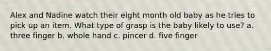 Alex and Nadine watch their eight month old baby as he tries to pick up an item. What type of grasp is the baby likely to use? a. three finger b. whole hand c. pincer d. five finger