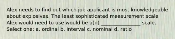 Alex needs to find out which job applicant is most knowledgeable about explosives. The least sophisticated measurement scale Alex would need to use would be a(n) ________________ scale. Select one: a. ordinal b. interval c. nominal d. ratio