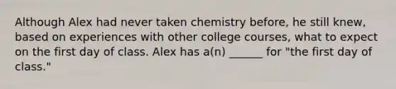 Although Alex had never taken chemistry before, he still knew, based on experiences with other college courses, what to expect on the first day of class. Alex has a(n) ______ for "the first day of class."