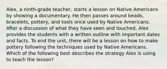 Alex, a ninth-grade teacher, starts a lesson on Native Americans by showing a documentary. He then passes around beads, bracelets, pottery, and tools once used by Native Americans. After a discussion of what they have seen and touched, Alex provides the students with a written outline with important dates and facts. To end the unit, there will be a lesson on how to make pottery following the techniques used by Native Americans. Which of the following best describes the strategy Alex is using to teach the lesson?