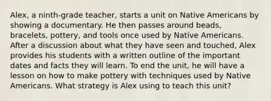 Alex, a ninth-grade teacher, starts a unit on Native Americans by showing a documentary. He then passes around beads, bracelets, pottery, and tools once used by Native Americans. After a discussion about what they have seen and touched, Alex provides his students with a written outline of the important dates and facts they will learn. To end the unit, he will have a lesson on how to make pottery with techniques used by Native Americans. What strategy is Alex using to teach this unit?