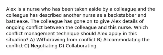 Alex is a nurse who has been taken aside by a colleague and the colleague has described another nurse as a backstabber and battleaxe. The colleague has gone on to give Alex details of ongoing conflict between the colleague and this nurse. Which conflict management technique should Alex apply in this situation? A) Withdrawing from conflict B) Accommodating the conflict C) Negotiating D) Collaborating