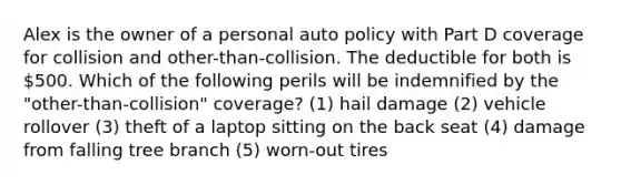 Alex is the owner of a personal auto policy with Part D coverage for collision and other-than-collision. The deductible for both is 500. Which of the following perils will be indemnified by the "other-than-collision" coverage? (1) hail damage (2) vehicle rollover (3) theft of a laptop sitting on the back seat (4) damage from falling tree branch (5) worn-out tires