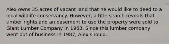 Alex owns 35 acres of vacant land that he would like to deed to a local wildlife conservancy. However, a title search reveals that timber rights and an easement to use the property were sold to Giant Lumber Company in 1963. Since this lumber company went out of business in 1987, Alex should: