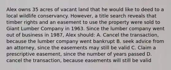 Alex owns 35 acres of vacant land that he would like to deed to a local wildlife conservancy. However, a title search reveals that timber rights and an easement to use the property were sold to Giant Lumber Company in 1963. Since the lumber company went out of business in 1987, Alex should: A. Cancel the transaction, because the lumber company went bankrupt B. seek advice from an attorney, since the easements may still be valid C. Claim a prescriptive easement, since the number of years passed D. cancel the transaction, because easements will still be valid