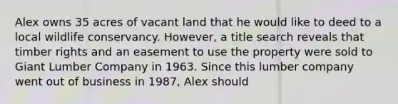 Alex owns 35 acres of vacant land that he would like to deed to a local wildlife conservancy. However, a title search reveals that timber rights and an easement to use the property were sold to Giant Lumber Company in 1963. Since this lumber company went out of business in 1987, Alex should