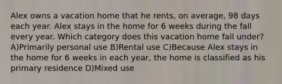 Alex owns a vacation home that he rents, on average, 98 days each year. Alex stays in the home for 6 weeks during the fall every year. Which category does this vacation home fall under? A)Primarily personal use B)Rental use C)Because Alex stays in the home for 6 weeks in each year, the home is classified as his primary residence D)Mixed use