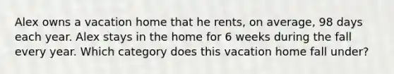 Alex owns a vacation home that he rents, on average, 98 days each year. Alex stays in the home for 6 weeks during the fall every year. Which category does this vacation home fall under?