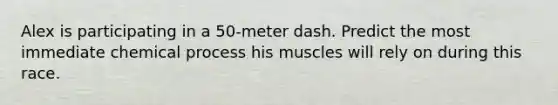 Alex is participating in a 50-meter dash. Predict the most immediate chemical process his muscles will rely on during this race.