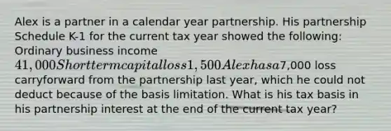 Alex is a partner in a calendar year partnership. His partnership Schedule K-1 for the current tax year showed the following: Ordinary business income 41,000 Short term capital loss 1,500 Alex has a7,000 loss carryforward from the partnership last year, which he could not deduct because of the basis limitation. What is his tax basis in his partnership interest at the end of the current tax year?