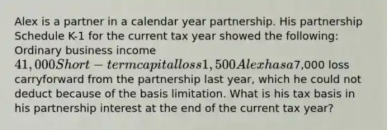 Alex is a partner in a calendar year partnership. His partnership Schedule K-1 for the current tax year showed the following: Ordinary business income41,000 Short-term capital loss1,500 Alex has a7,000 loss carryforward from the partnership last year, which he could not deduct because of the basis limitation. What is his tax basis in his partnership interest at the end of the current tax year?