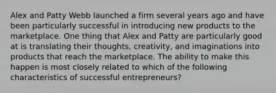 Alex and Patty Webb launched a firm several years ago and have been particularly successful in introducing new products to the marketplace. One thing that Alex and Patty are particularly good at is translating their thoughts, creativity, and imaginations into products that reach the marketplace. The ability to make this happen is most closely related to which of the following characteristics of successful entrepreneurs?