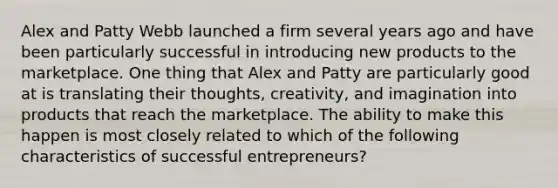 Alex and Patty Webb launched a firm several years ago and have been particularly successful in introducing new products to the marketplace. One thing that Alex and Patty are particularly good at is translating their thoughts, creativity, and imagination into products that reach the marketplace. The ability to make this happen is most closely related to which of the following characteristics of successful entrepreneurs?