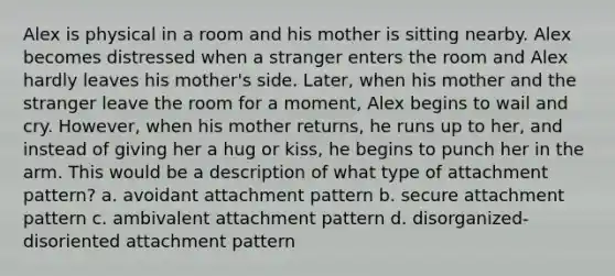 Alex is physical in a room and his mother is sitting nearby. Alex becomes distressed when a stranger enters the room and Alex hardly leaves his mother's side. Later, when his mother and the stranger leave the room for a moment, Alex begins to wail and cry. However, when his mother returns, he runs up to her, and instead of giving her a hug or kiss, he begins to punch her in the arm. This would be a description of what type of attachment pattern? a. avoidant attachment pattern b. secure attachment pattern c. ambivalent attachment pattern d. disorganized-disoriented attachment pattern