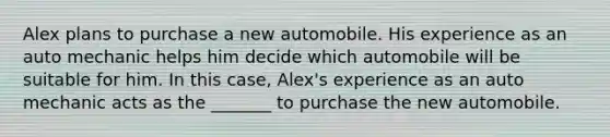 Alex plans to purchase a new automobile. His experience as an auto mechanic helps him decide which automobile will be suitable for him. In this case, Alex's experience as an auto mechanic acts as the _______ to purchase the new automobile.