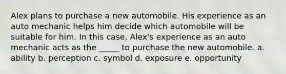 Alex plans to purchase a new automobile. His experience as an auto mechanic helps him decide which automobile will be suitable for him. In this case, Alex's experience as an auto mechanic acts as the _____ to purchase the new automobile. a. ability b. perception c. symbol d. exposure e. opportunity