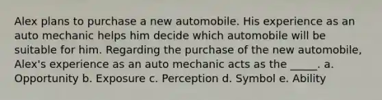 Alex plans to purchase a new automobile. His experience as an auto mechanic helps him decide which automobile will be suitable for him. Regarding the purchase of the new automobile, Alex's experience as an auto mechanic acts as the _____. a. Opportunity b. Exposure c. Perception d. Symbol e. Ability